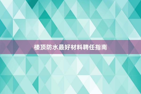 楼顶防水最好材料聘任指南