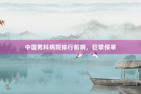 中国男科病院排行前哨，巨擘保举