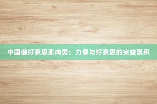 中国健好意思肌肉男：力量与好意思的完竣聚积